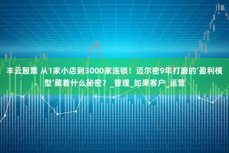 丰云股票 从1家小店到3000家连锁！迈尔密9年打磨的‘盈利模型’藏着什么秘密？_管理_如果客户_运营