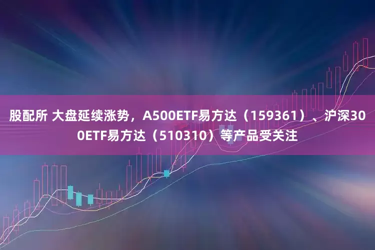 股配所 大盘延续涨势，A500ETF易方达（159361）、沪深300ETF易方达（510310）等产品受关注