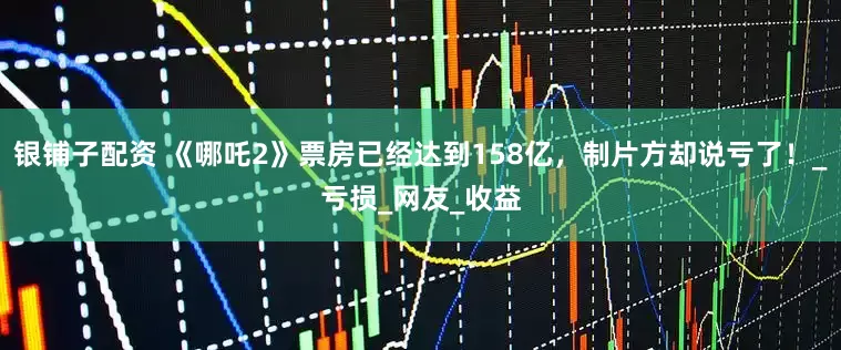 银铺子配资 《哪吒2》票房已经达到158亿，制片方却说亏了！_亏损_网友_收益