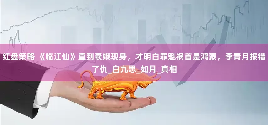 红盘策略 《临江仙》直到羲娥现身，才明白罪魁祸首是鸿蒙，李青月报错了仇_白九思_如月_真相