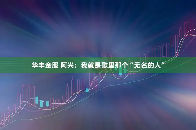 华丰金服 阿兴：我就是歌里那个“无名的人”