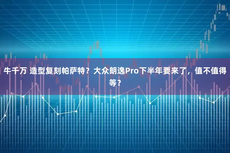 牛千万 造型复刻帕萨特？大众朗逸Pro下半年要来了，值不值得等？