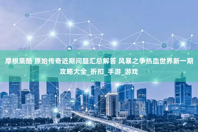 摩根策酪 原始传奇近期问题汇总解答 风暴之争热血世界新一期攻略大全_折扣_手游_游戏