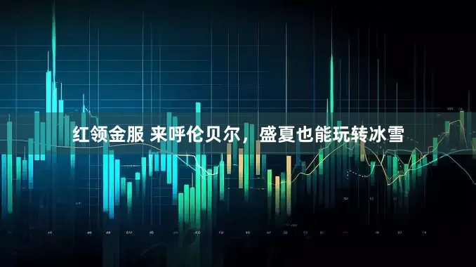 红领金服 来呼伦贝尔，盛夏也能玩转冰雪