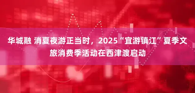 华城融 消夏夜游正当时，2025“宜游镇江”夏季文旅消费季活动在西津渡启动