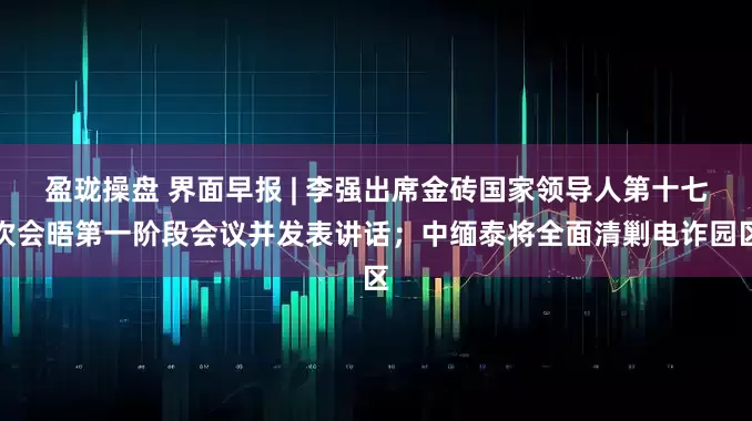 盈珑操盘 界面早报 | 李强出席金砖国家领导人第十七次会晤第一阶段会议并发表讲话；中缅泰将全面清剿电诈园区