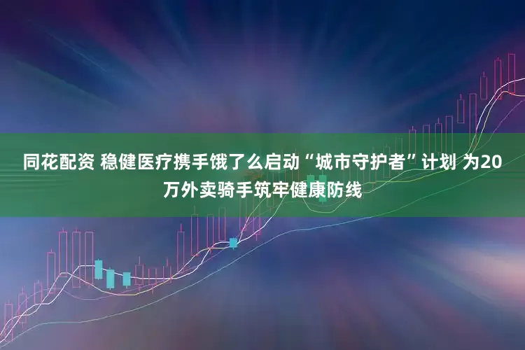 同花配资 稳健医疗携手饿了么启动“城市守护者”计划 为20万外卖骑手筑牢健康防线
