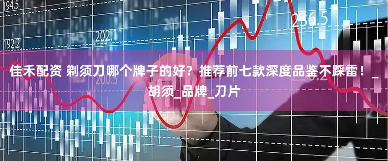 佳禾配资 剃须刀哪个牌子的好？推荐前七款深度品鉴不踩雷！_胡须_品牌_刀片