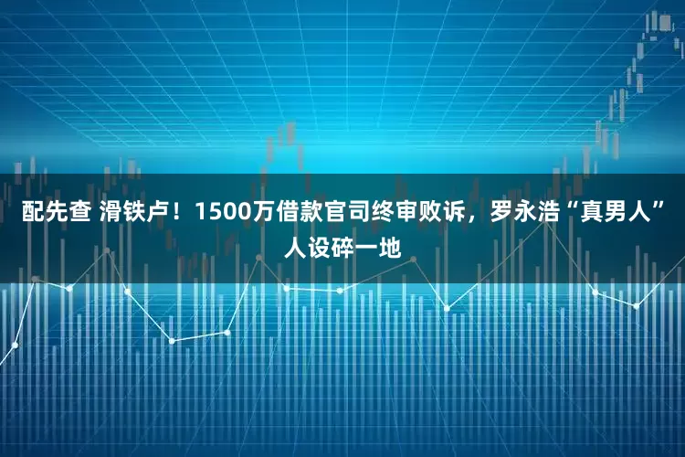 配先查 滑铁卢！1500万借款官司终审败诉，罗永浩“真男人”人设碎一地