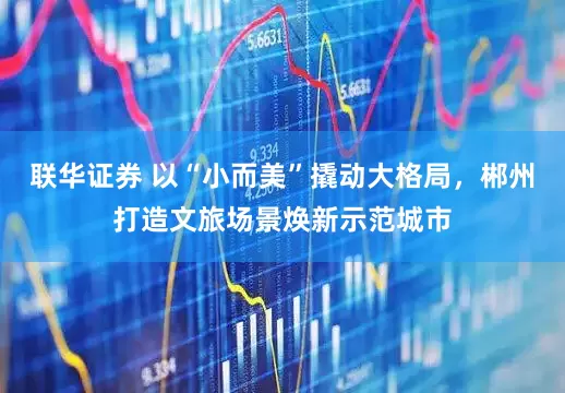 联华证券 以“小而美”撬动大格局，郴州打造文旅场景焕新示范城市