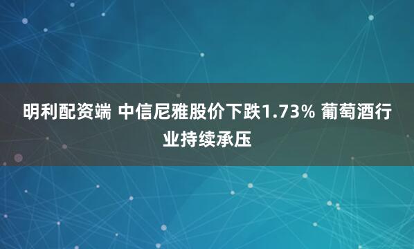 明利配资端 中信尼雅股价下跌1.73% 葡萄酒行业持续承压