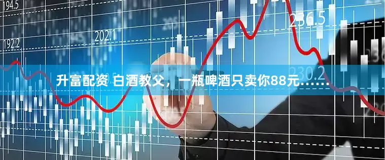 升富配资 白酒教父，一瓶啤酒只卖你88元……