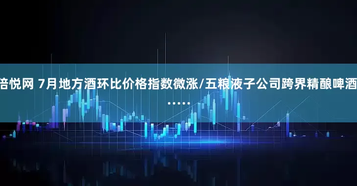 倍悦网 7月地方酒环比价格指数微涨/五粮液子公司跨界精酿啤酒······