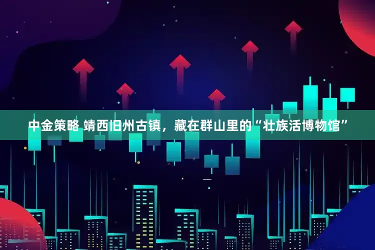 中金策略 靖西旧州古镇，藏在群山里的“壮族活博物馆”