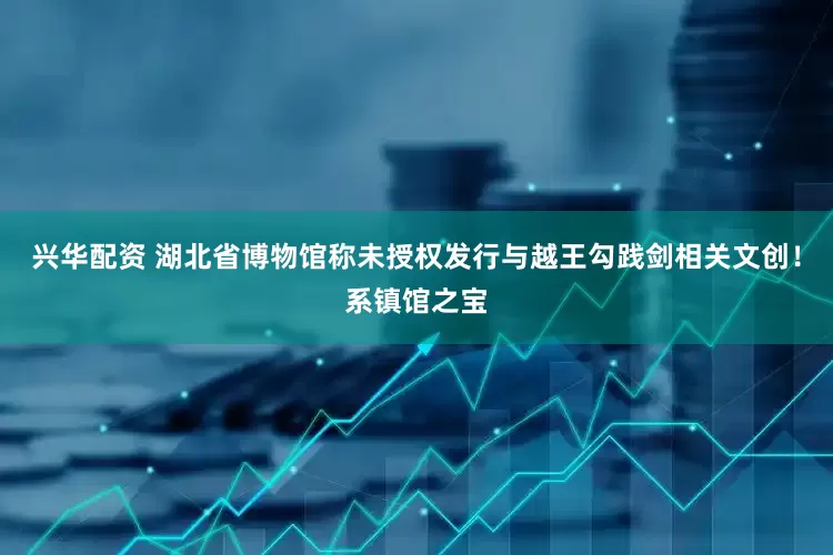 兴华配资 湖北省博物馆称未授权发行与越王勾践剑相关文创！系镇馆之宝