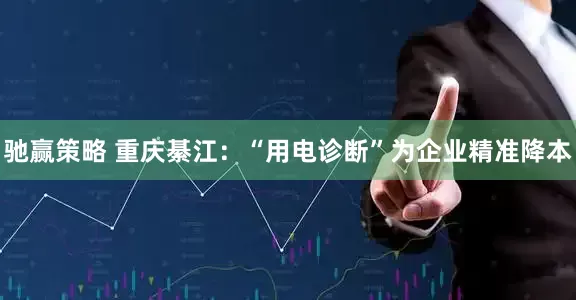 驰赢策略 重庆綦江：“用电诊断”为企业精准降本