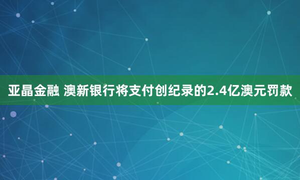亚晶金融 澳新银行将支付创纪录的2.4亿澳元罚款