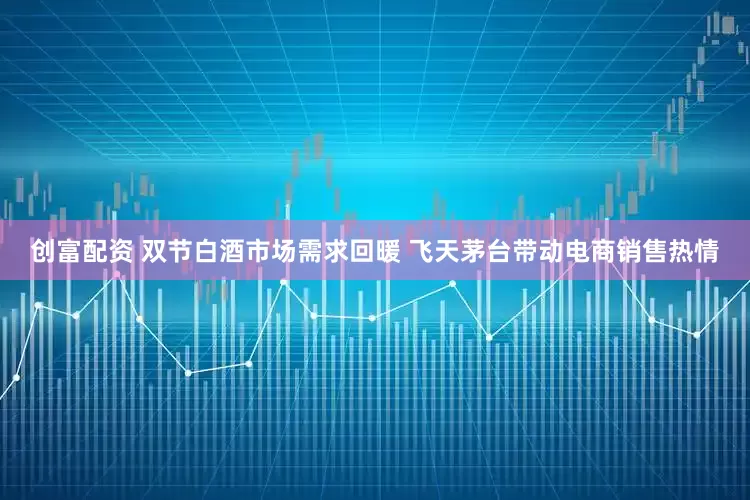 创富配资 双节白酒市场需求回暖 飞天茅台带动电商销售热情