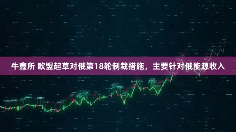 牛鑫所 欧盟起草对俄第18轮制裁措施，主要针对俄能源收入