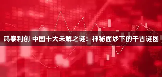 鸿泰利创 中国十大未解之谜：神秘面纱下的千古谜团
