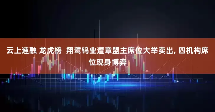 云上速融 龙虎榜  翔鹭钨业遭章盟主席位大举卖出, 四机构席位现身博弈