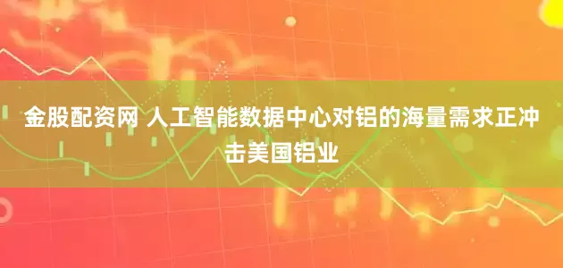金股配资网 人工智能数据中心对铝的海量需求正冲击美国铝业