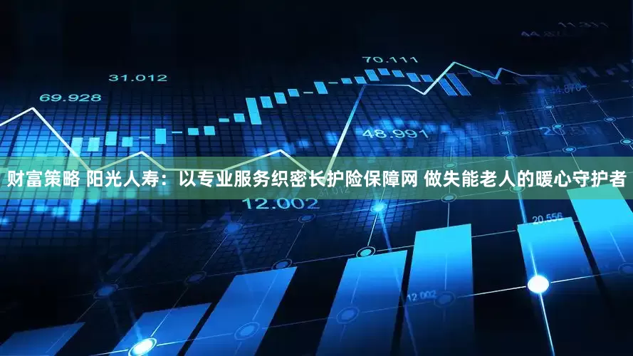 财富策略 阳光人寿：以专业服务织密长护险保障网 做失能老人的暖心守护者