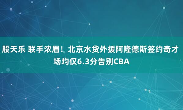 股天乐 联手浓眉！北京水货外援阿隆德斯签约奇才 场均仅6.3分告别CBA
