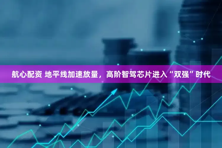 航心配资 地平线加速放量，高阶智驾芯片进入“双强”时代