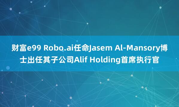 财富e99 Robo.ai任命Jasem Al-Mansory博士出任其子公司Alif Holding首席执行官